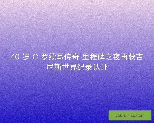 40 岁 C 罗续写传奇 里程碑之夜再获吉尼斯世界纪录认证