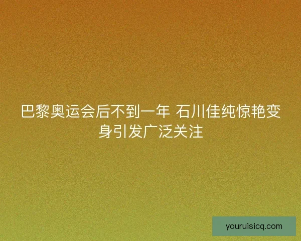 巴黎奥运会后不到一年 石川佳纯惊艳变身引发广泛关注