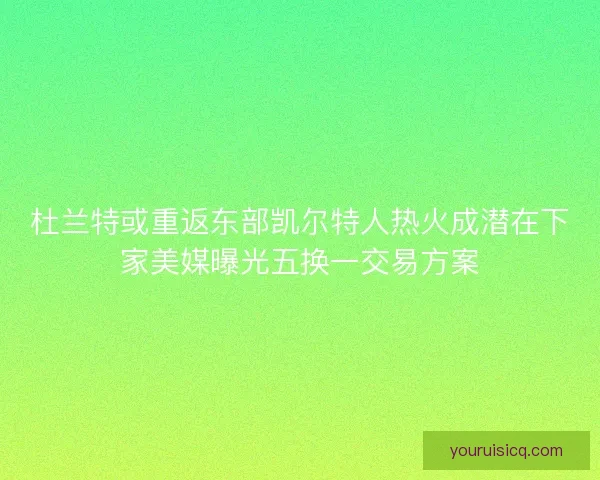 杜兰特或重返东部凯尔特人热火成潜在下家美媒曝光五换一交易方案