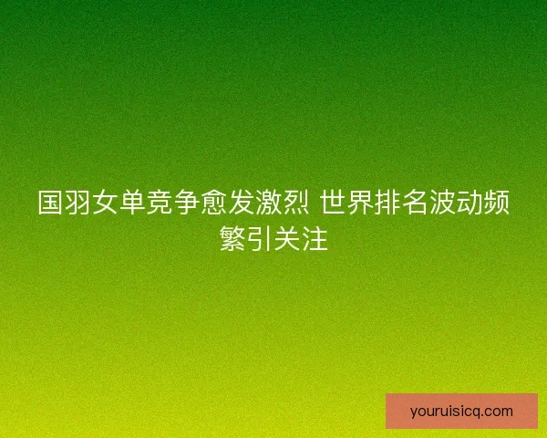 国羽女单竞争愈发激烈 世界排名波动频繁引关注